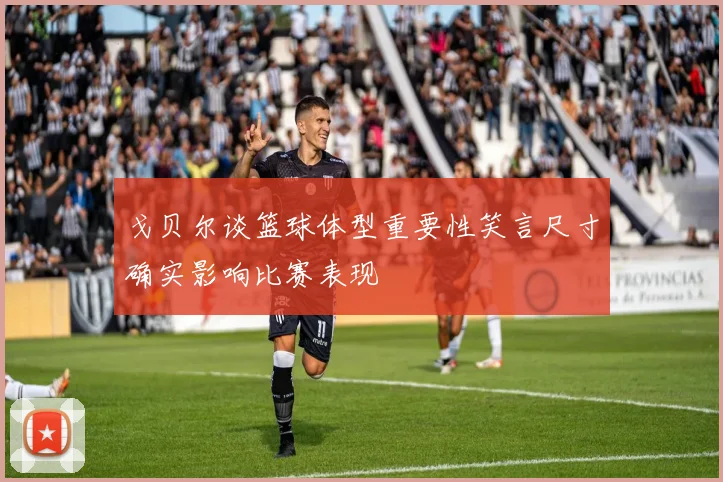戈贝尔谈篮球体型重要性笑言尺寸确实影响比赛表现