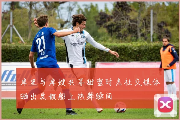 库里与库嫂共享甜蜜时光社交媒体晒出度假船上热舞瞬间