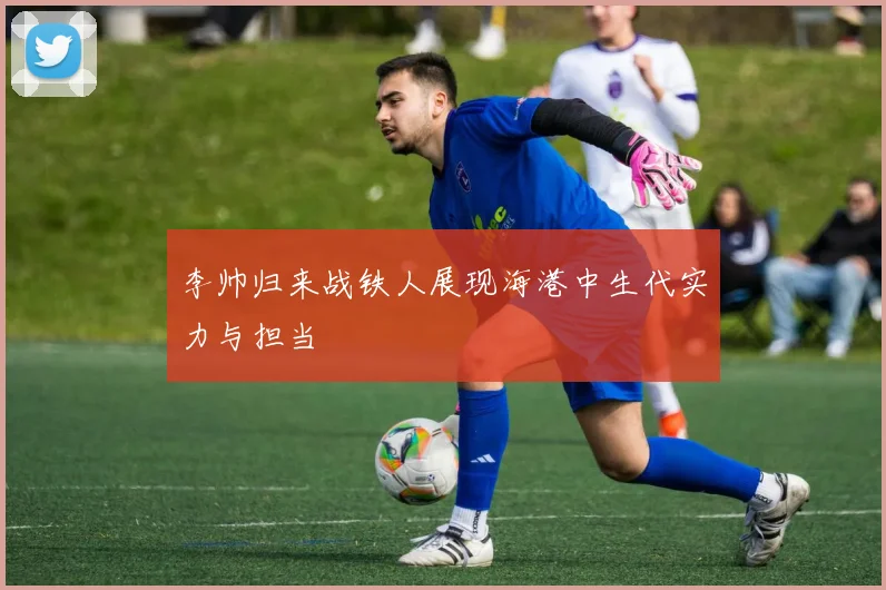 李帅归来战铁人展现海港中生代实力与担当