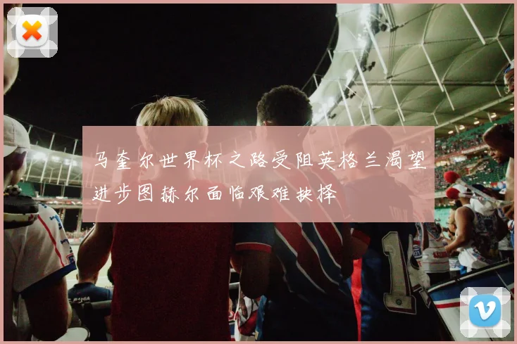 马奎尔世界杯之路受阻英格兰渴望进步图赫尔面临艰难抉择