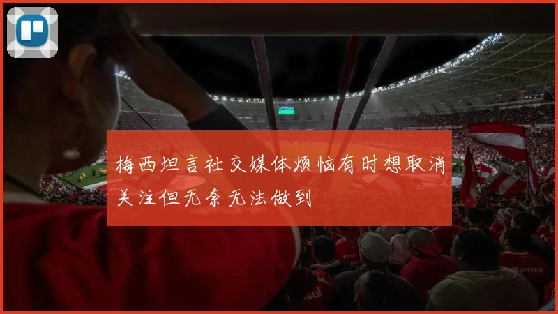 梅西坦言社交媒体烦恼有时想取消关注但无奈无法做到