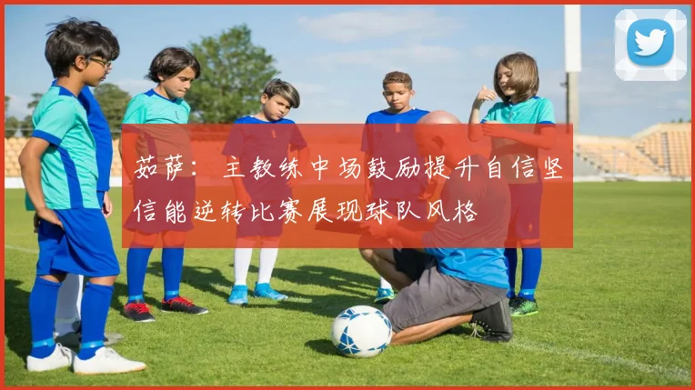 茹萨：主教练中场鼓励提升自信坚信能逆转比赛展现球队风格