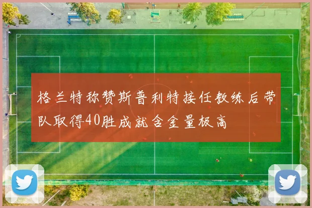 格兰特称赞斯普利特接任教练后带队取得40胜成就含金量极高