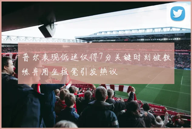 普尔表现低迷仅得7分关键时刻被教练弃用坐板凳引发热议