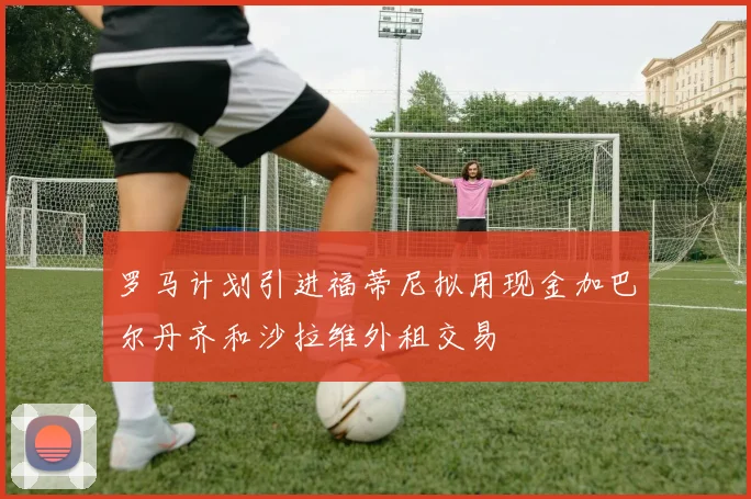罗马计划引进福蒂尼拟用现金加巴尔丹齐和沙拉维外租交易