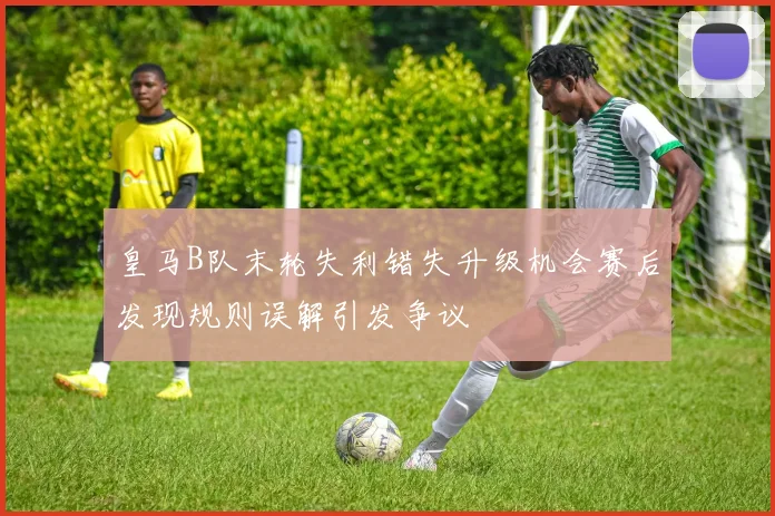 皇马B队末轮失利错失升级机会赛后发现规则误解引发争议