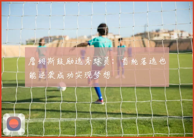 詹姆斯鼓励选秀球员：首轮落选也能逆袭成功实现梦想