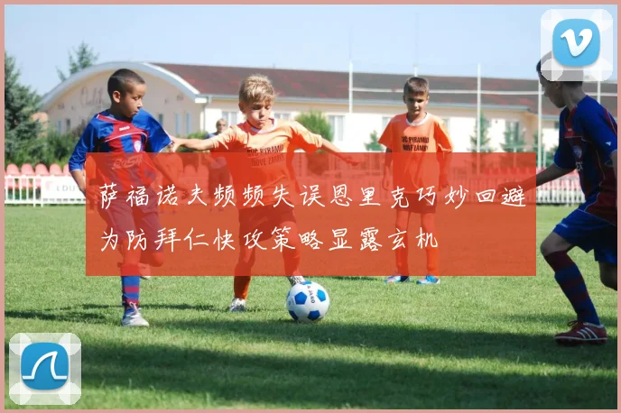 萨福诺夫频频失误恩里克巧妙回避为防拜仁快攻策略显露玄机
