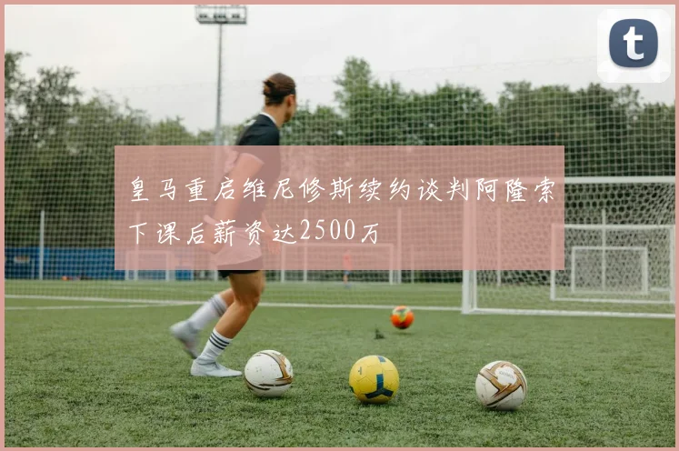 皇马重启维尼修斯续约谈判阿隆索下课后薪资达2500万