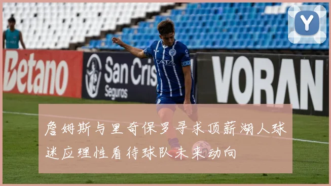 詹姆斯与里奇保罗寻求顶薪湖人球迷应理性看待球队未来动向