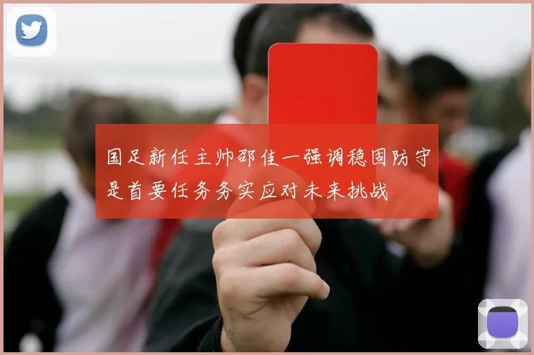 国足新任主帅邵佳一强调稳固防守是首要任务务实应对未来挑战