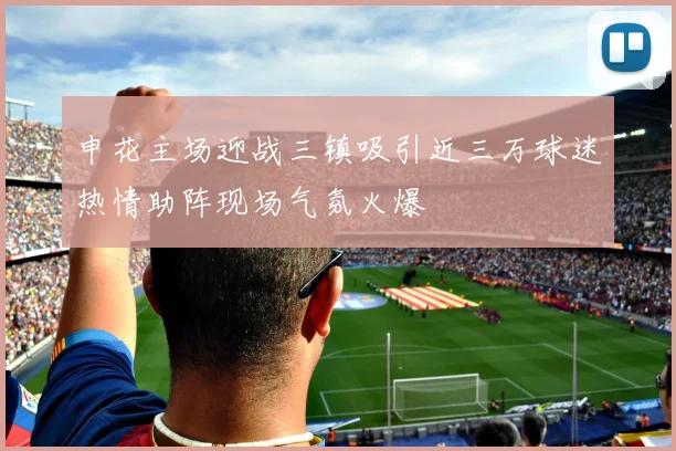 申花主场迎战三镇吸引近三万球迷热情助阵现场气氛火爆